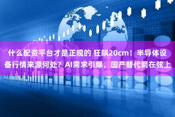 什么配资平台才是正规的 狂飙20cm！半导体设备行情来源何处？AI需求引爆，国产替代箭在弦上