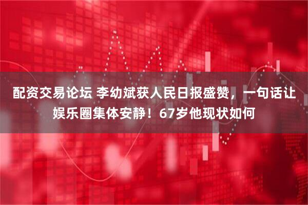 配资交易论坛 李幼斌获人民日报盛赞，一句话让娱乐圈集体安静！67岁他现状如何