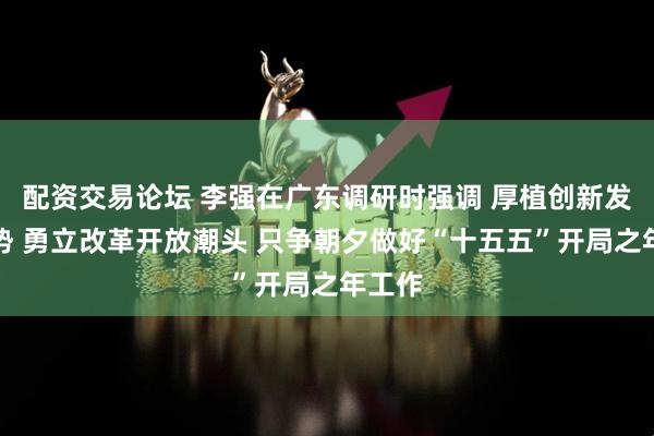 配资交易论坛 李强在广东调研时强调 厚植创新发展优势 勇立改革开放潮头 只争朝夕做好“十五五”开局之年工作