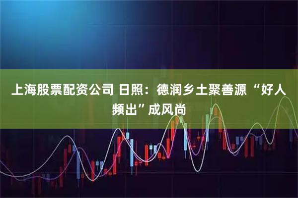 上海股票配资公司 日照：德润乡土聚善源 “好人频出”成风尚