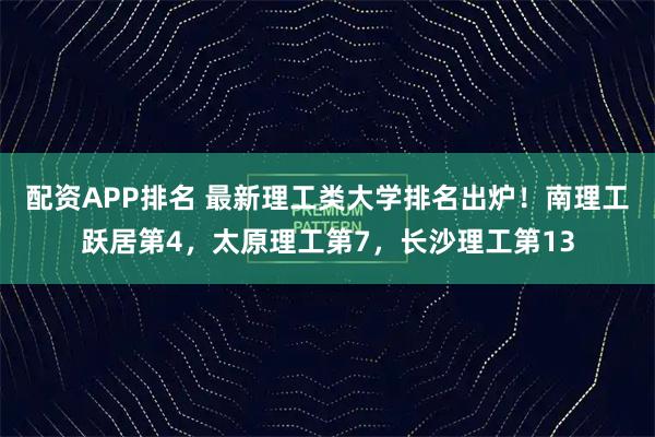 配资APP排名 最新理工类大学排名出炉！南理工跃居第4，太原理工第7，长沙理工第13
