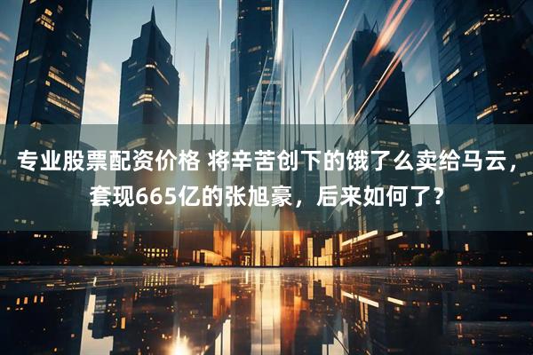 专业股票配资价格 将辛苦创下的饿了么卖给马云,套现665亿的张旭豪,后来如何了?