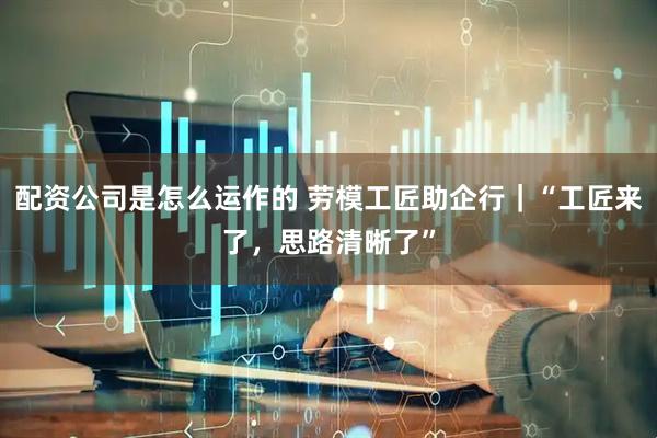 配资公司是怎么运作的 劳模工匠助企行｜“工匠来了，思路清晰了”