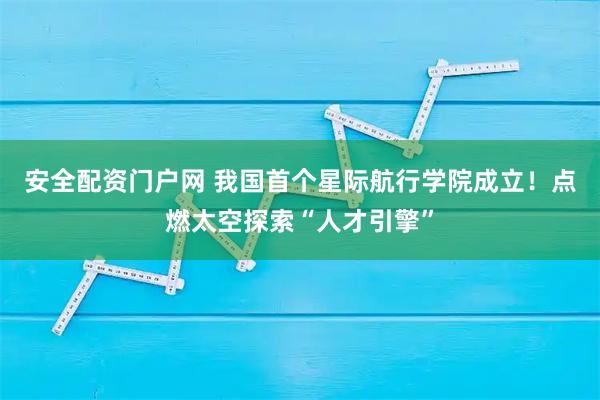 安全配资门户网 我国首个星际航行学院成立!点燃太空探索“人才引擎”
