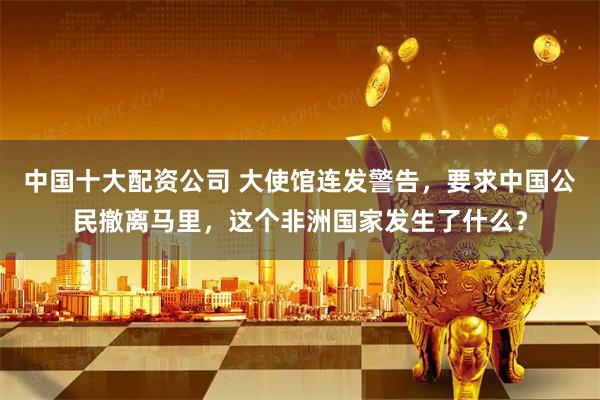 中国十大配资公司 大使馆连发警告，要求中国公民撤离马里，这个非洲国家发生了什么？