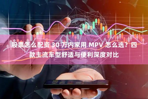 股票怎么配资 30 万内家用 MPV 怎么选？四款主流车型舒适与便利深度对比