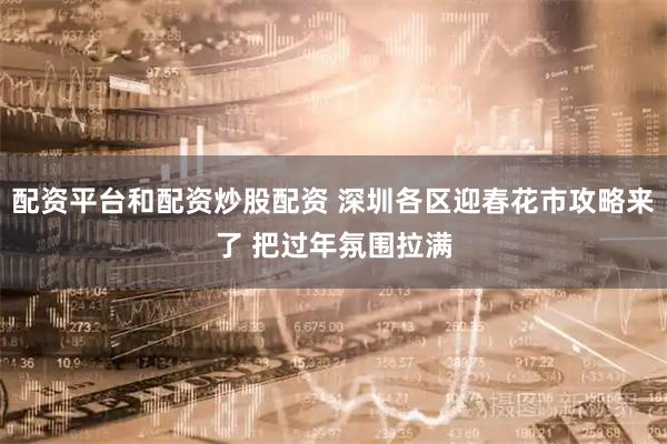 配资平台和配资炒股配资 深圳各区迎春花市攻略来了 把过年氛围拉满