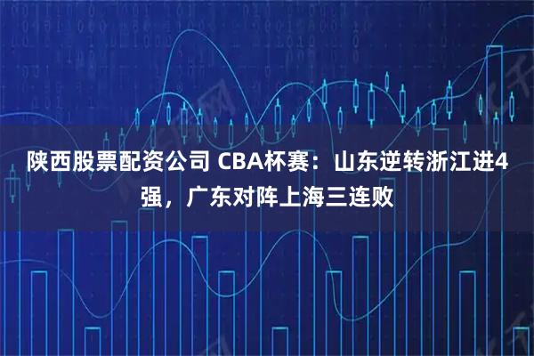 陕西股票配资公司 CBA杯赛：山东逆转浙江进4强，广东对阵上海三连败