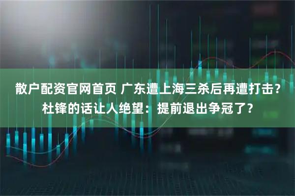 散户配资官网首页 广东遭上海三杀后再遭打击？杜锋的话让人绝望：提前退出争冠了？