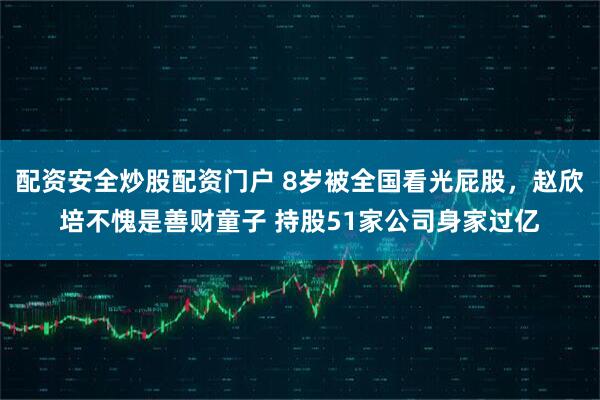 配资安全炒股配资门户 8岁被全国看光屁股，赵欣培不愧是善财童子 持股51家公司身家过亿
