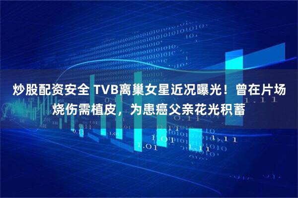 炒股配资安全 TVB离巢女星近况曝光！曾在片场烧伤需植皮，为患癌父亲花光积蓄