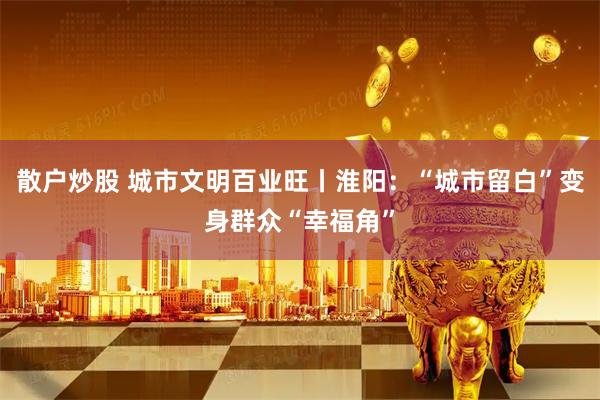 散户炒股 城市文明百业旺丨淮阳:“城市留白”变身群众“幸福角”