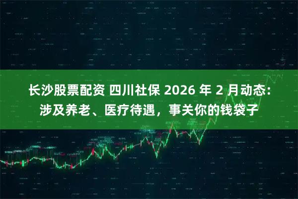 长沙股票配资 四川社保 2026 年 2 月动态：涉及养老、医疗待遇，事关你的钱袋子