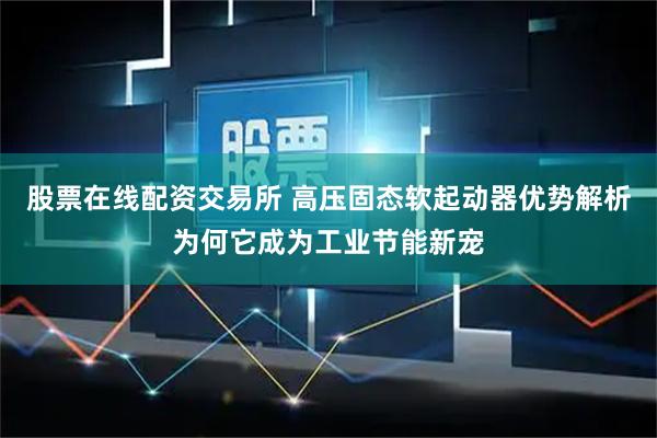 股票在线配资交易所 高压固态软起动器优势解析为何它成为工业节能新宠