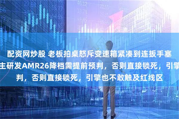 配资网炒股 老板拍桌怒斥变速箱紧凑到连扳手塞不进，技师发现自主研发AMR26降档需提前预判，否则直接锁死，引擎也不敢触及红线区