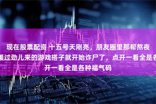 现在股票配资 十五号天刚亮，朋友圈里那帮熬夜守岁还没缓过劲儿来的游戏搭子就开始诈尸了，点开一看全是各种福气码