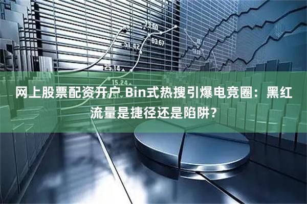 网上股票配资开户 Bin式热搜引爆电竞圈：黑红流量是捷径还是陷阱？