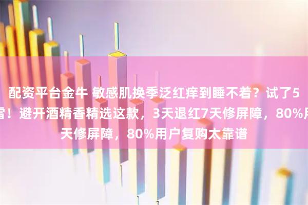 配资平台金牛 敏感肌换季泛红痒到睡不着？试了5款网红款都踩雷！避开酒精香精选这款，3天退红7天修屏障，80%用户复购太靠谱