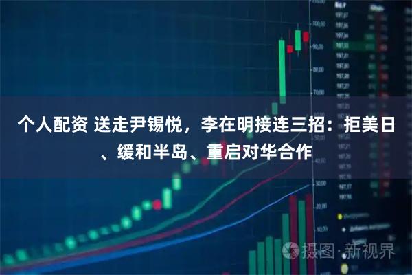 个人配资 送走尹锡悦，李在明接连三招：拒美日、缓和半岛、重启对华合作