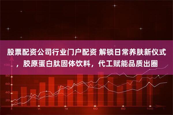 股票配资公司行业门户配资 解锁日常养肤新仪式，胶原蛋白肽固体饮料，代工赋能品质出圈