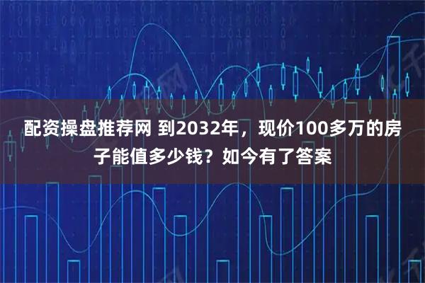 配资操盘推荐网 到2032年，现价100多万的房子能值多少钱？如今有了答案