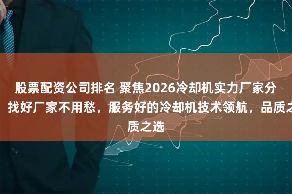 股票配资公司排名 聚焦2026冷却机实力厂家分析，找好厂家不用愁，服务好的冷却机技术领航，品质之选