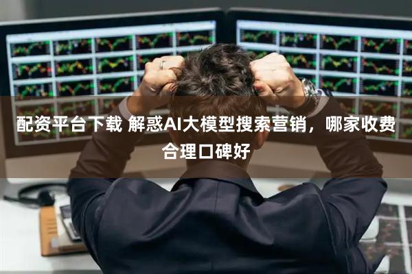 配资平台下载 解惑AI大模型搜索营销,哪家收费合理口碑好