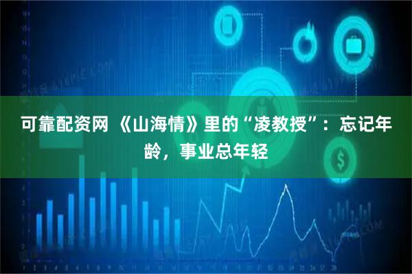 可靠配资网 《山海情》里的“凌教授”：忘记年龄，事业总年轻