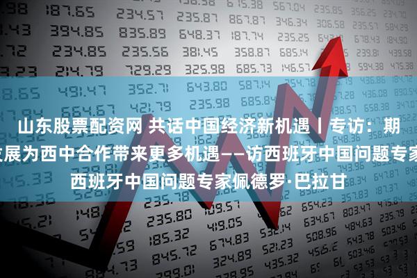 山东股票配资网 共话中国经济新机遇丨专访：期待中国高质量发展为西中合作带来更多机遇——访西班牙中国问题专家佩德罗·巴拉甘
