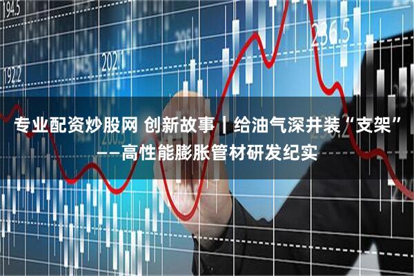 专业配资炒股网 创新故事｜给油气深井装“支架”——高性能膨胀管材研发纪实