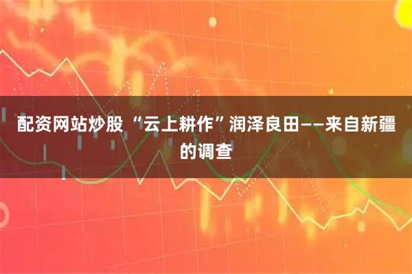 配资网站炒股 “云上耕作”润泽良田——来自新疆的调查
