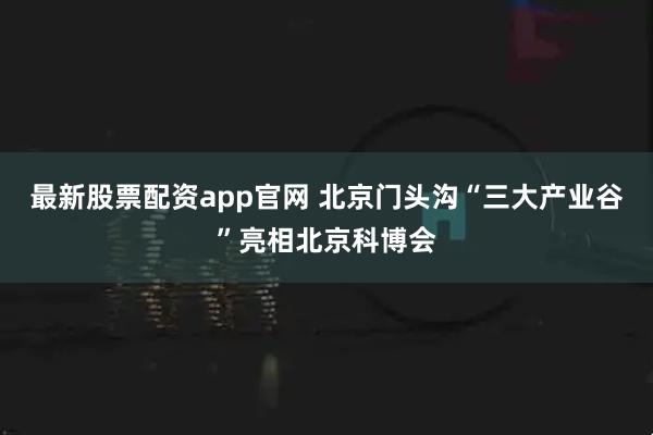最新股票配资app官网 北京门头沟“三大产业谷”亮相北京科博会