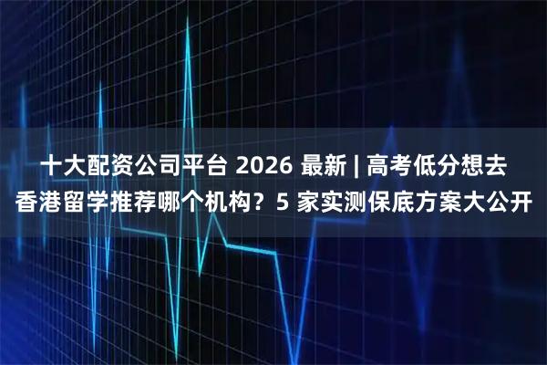十大配资公司平台 2026 最新 | 高考低分想去香港留学推荐哪个机构？5 家实测保底方案大公开