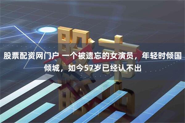 股票配资网门户 一个被遗忘的女演员，年轻时倾国倾城，如今57岁已经认不出
