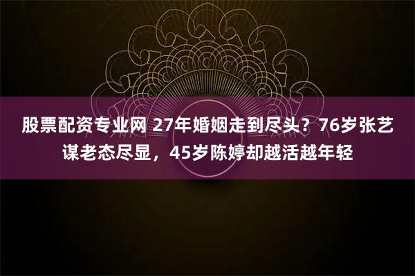股票配资专业网 27年婚姻走到尽头?76岁张艺谋老态尽显,45岁陈婷却越活越年轻