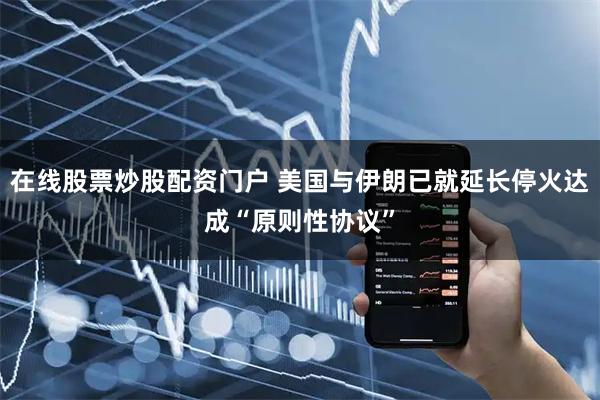 在线股票炒股配资门户 美国与伊朗已就延长停火达成“原则性协议”