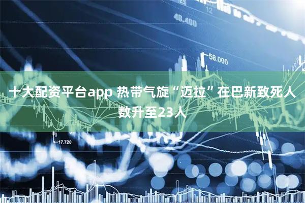 十大配资平台app 热带气旋“迈拉”在巴新致死人数升至23人