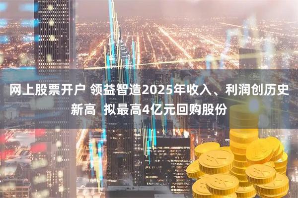 网上股票开户 领益智造2025年收入、利润创历史新高  拟最高4亿元回购股份