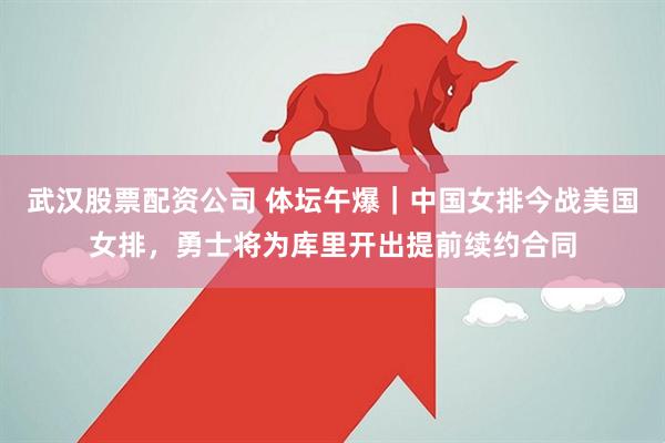武汉股票配资公司 体坛午爆｜中国女排今战美国女排，勇士将为库里开出提前续约合同