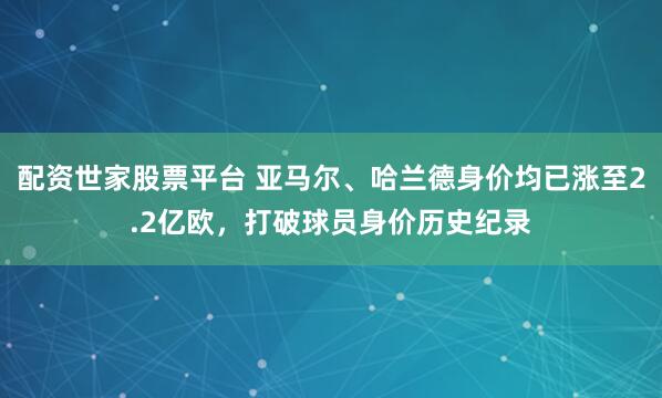 配资世家股票平台 亚马尔、哈兰德身价均已涨至2.2亿欧，打破球员身价历史纪录