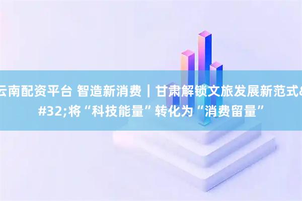 云南配资平台 智造新消费|甘肃解锁文旅发展新范式 将“科技能量”转化为“消费留量”