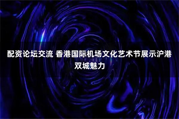 配资论坛交流 香港国际机场文化艺术节展示沪港双城魅力