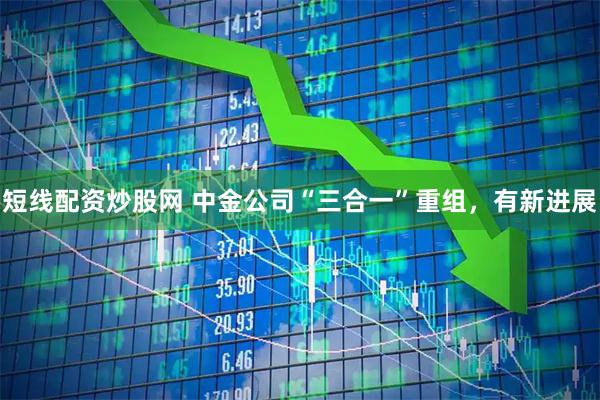 短线配资炒股网 中金公司“三合一”重组，有新进展