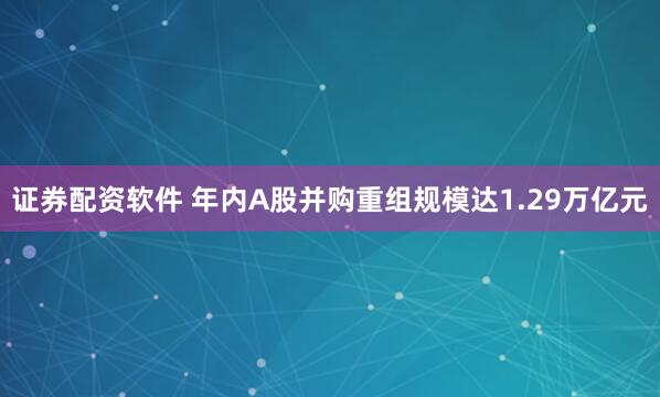 证券配资软件 年内A股并购重组规模达1.29万亿元
