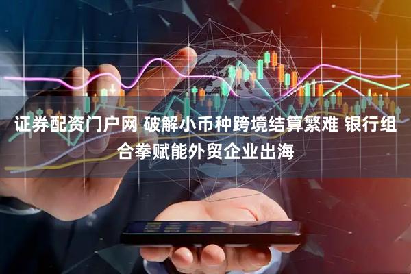 证券配资门户网 破解小币种跨境结算繁难 银行组合拳赋能外贸企业出海