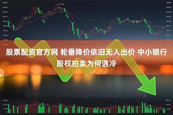 股票配资官方网 轮番降价依旧无人出价 中小银行股权拍卖为何遇冷
