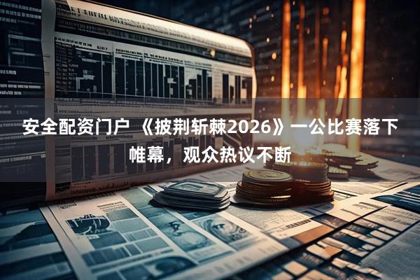 安全配资门户 《披荆斩棘2026》一公比赛落下帷幕，观众热议不断